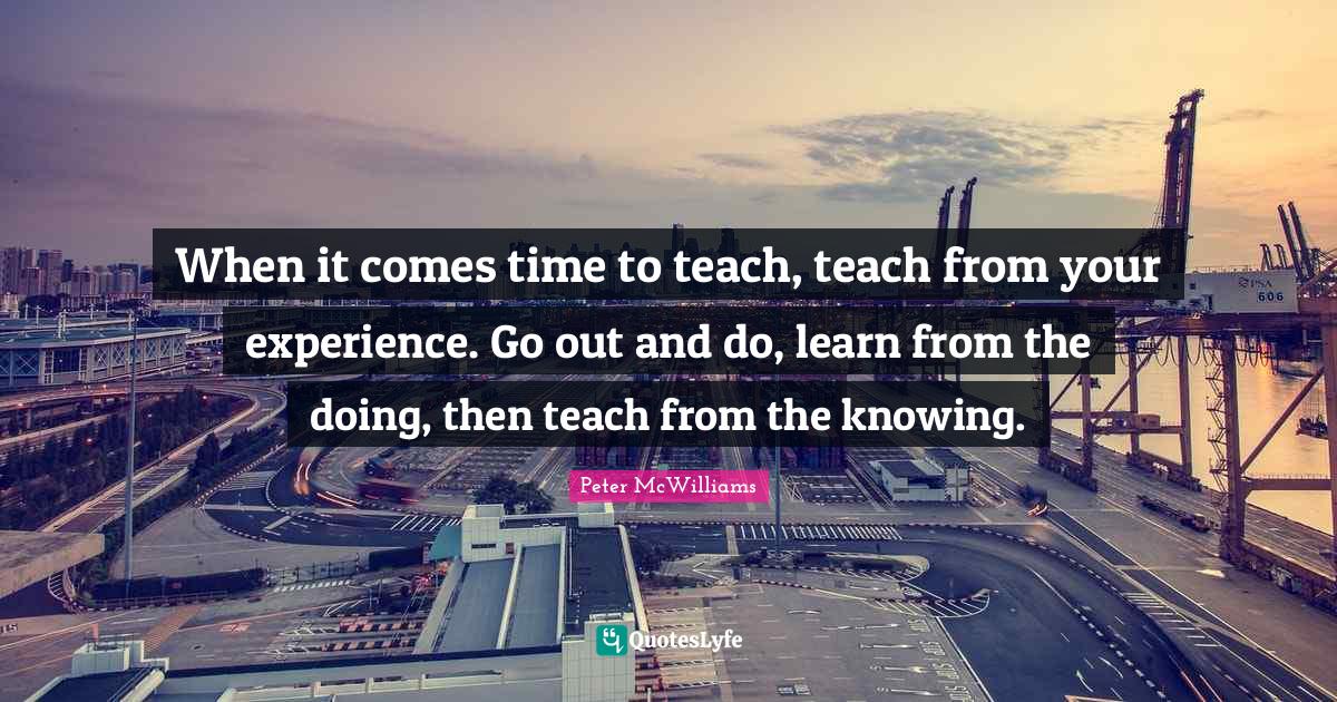 When it comes time to teach, teach from your experience. Go out and do