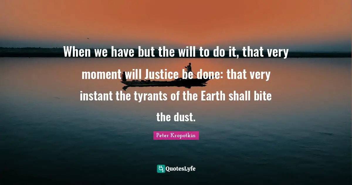 Peter Kropotkin Quotes: "When we have but the will to do it, that very moment will Justice be done: that very instant the tyrants of the Earth shall bite the dust."