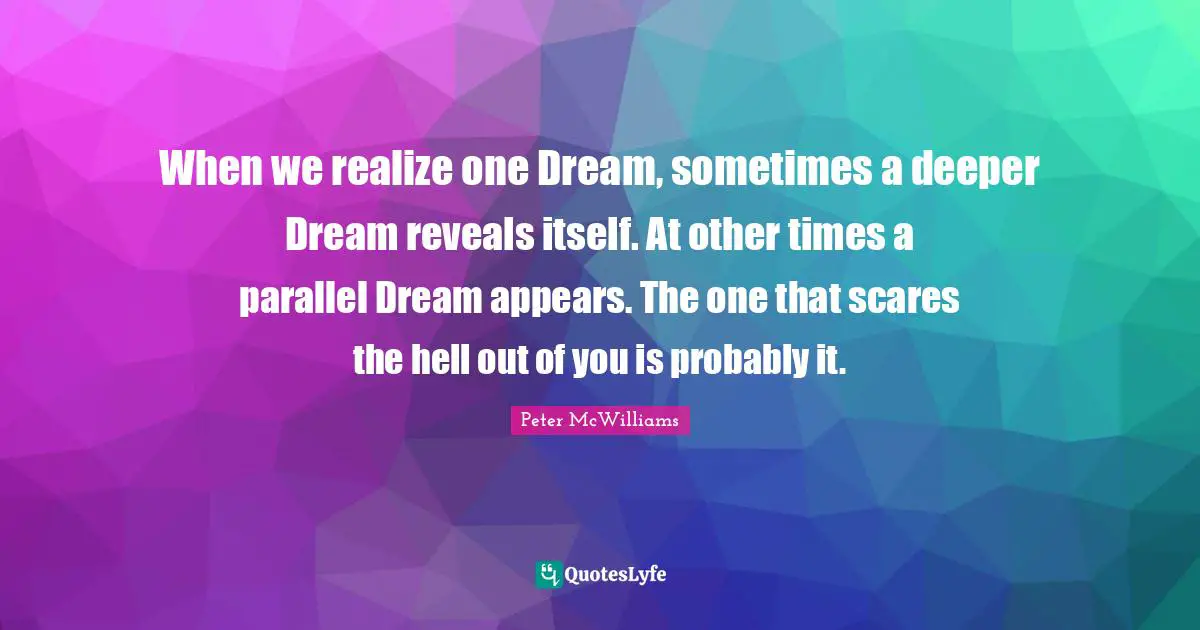 When we realize one Dream, sometimes a deeper Dream reveals itself. At other times a parallel Dream appears. The one that scares the hell out of you is probably it.