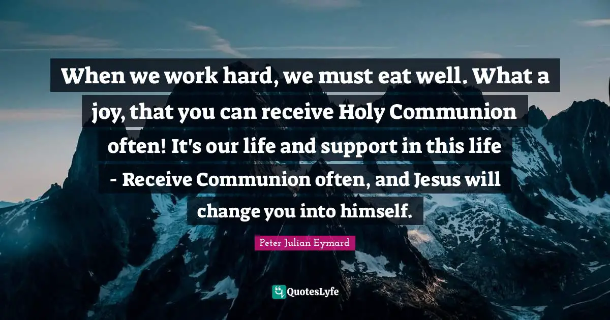 Communion Quotes: "When we work hard, we must eat well. What a joy, that you can receive Holy Communion often! It's our life and support in this life - Receive Communion often, and Jesus will change you into himself."