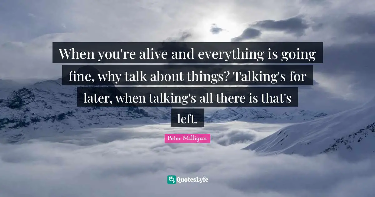 When you're alive and everything is going fine, why talk about things? Talking's for later, when talking's all there is that's left.