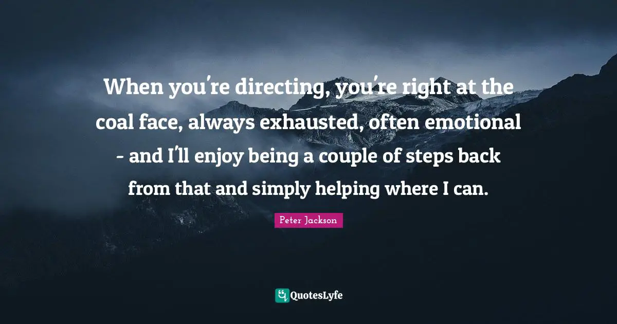 When you're directing, you're right at the coal face, always exhausted, often emotional - and I'll enjoy being a couple of steps back from that and simply helping where I can.