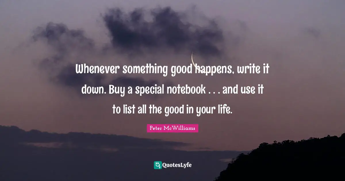 Whenever something good happens, write it down. Buy a special notebook . . . and use it to list all the good in your life.