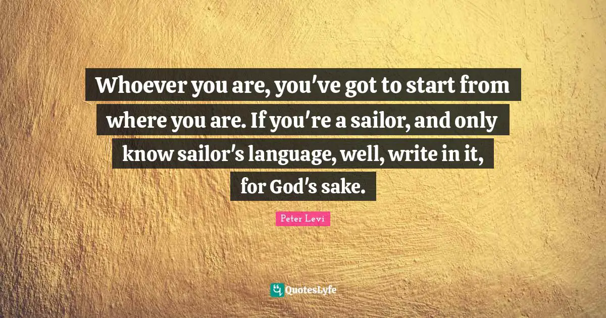 Whoever you are, you've got to start from where you are. If you're a sailor, and only know sailor's language, well, write in it, for God's sake.