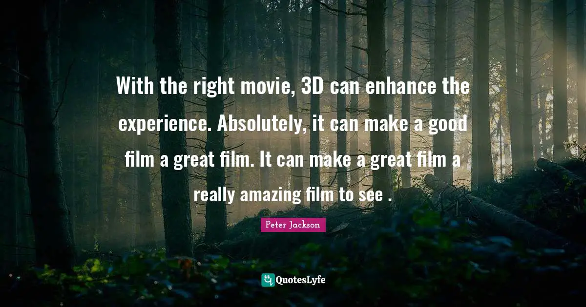 With the right movie, 3D can enhance the experience. Absolutely, it can make a good film a great film. It can make a great film a really amazing film to see .