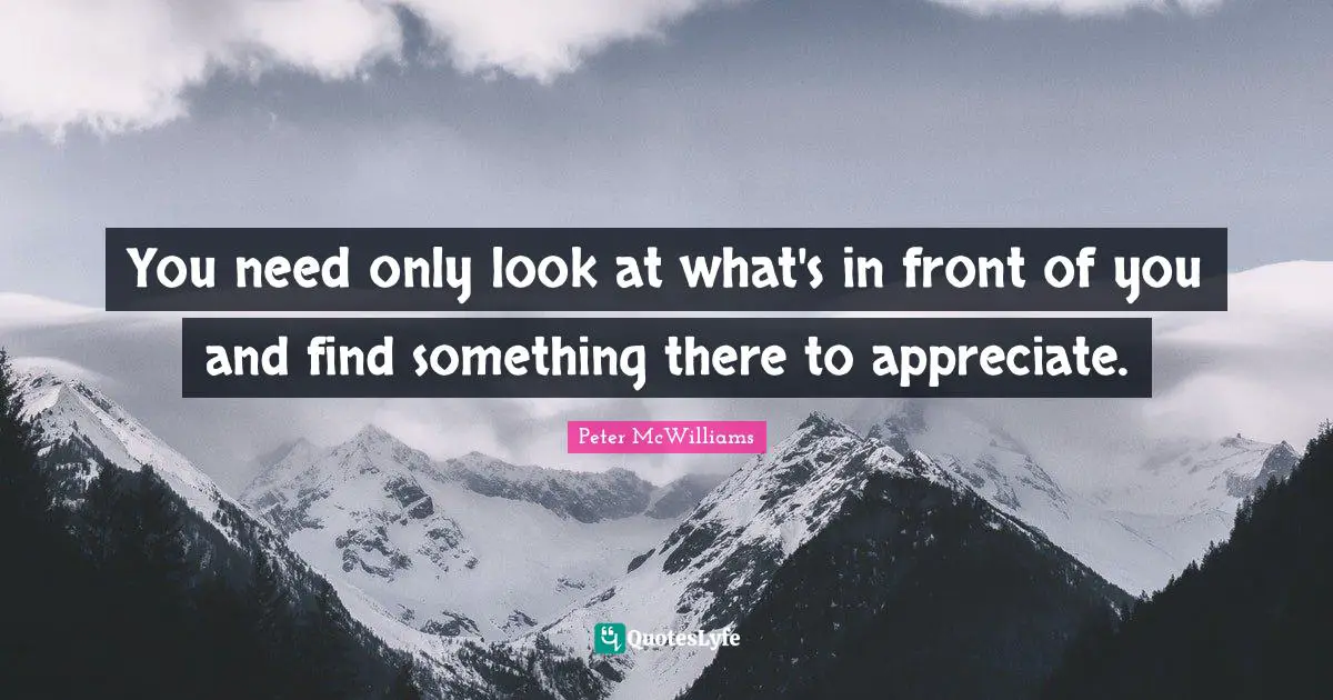 You need only look at what's in front of you and find something there to appreciate.