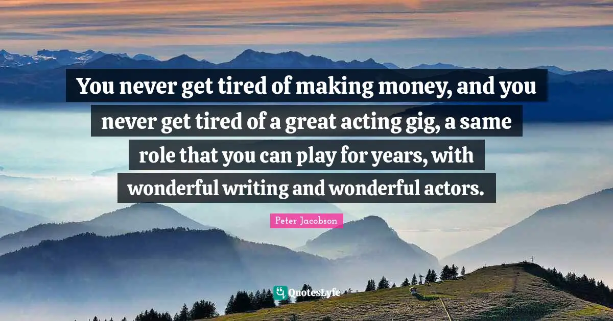 You never get tired of making money, and you never get tired of a great acting gig, a same role that you can play for years, with wonderful writing and wonderful actors.