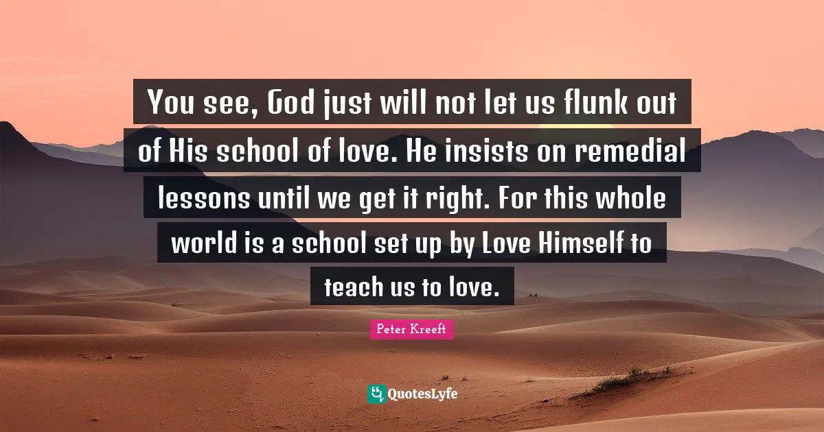 You see, God just will not let us flunk out of His school of love. He insists on remedial lessons until we get it right. For this whole world is a school set up by Love Himself to teach us to love.