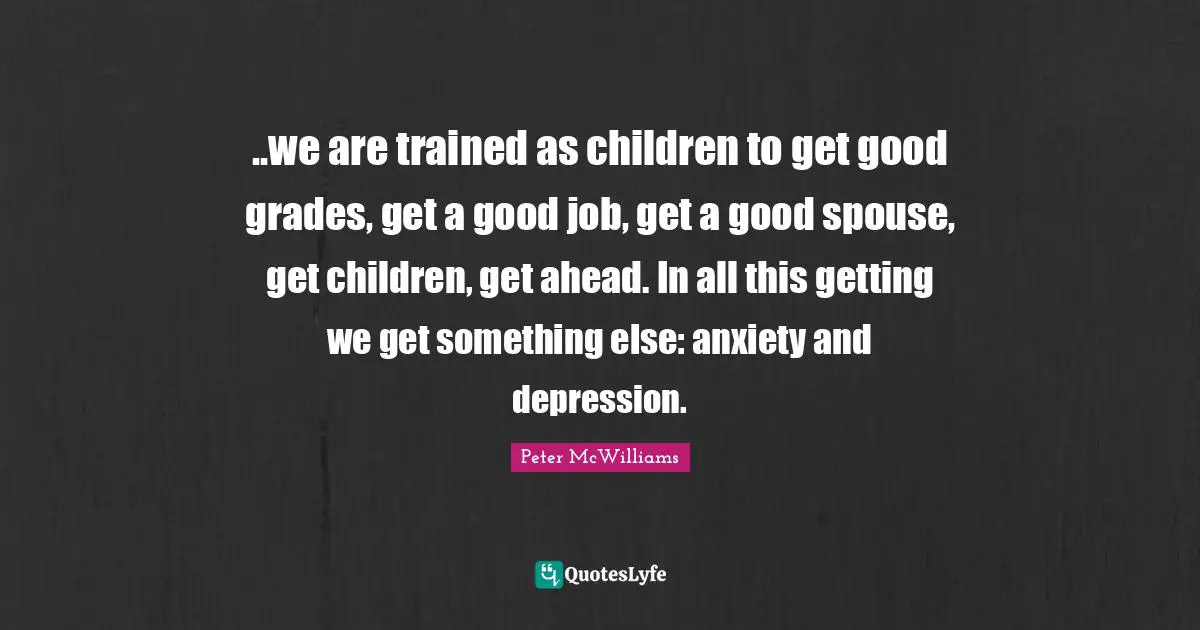 ..we are trained as children to get good grades, get a good job, get a good spouse, get children, get ahead. In all this getting we get something else: anxiety and depression.