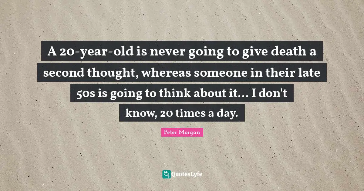 Peter Morgan Quotes: "A 20-year-old is never going to give death a second thought, whereas someone in their late 50s is going to think about it... I don't know, 20 times a day."