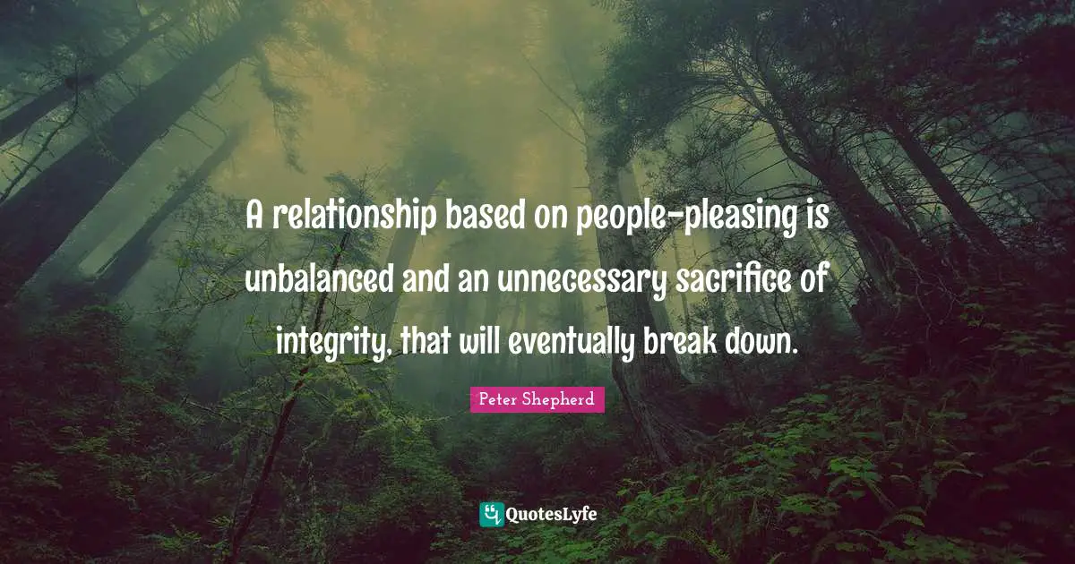 A relationship based on people-pleasing is unbalanced and an unnecessary sacrifice of integrity, that will eventually break down.