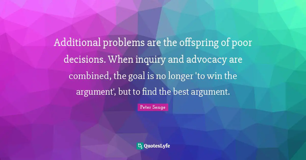 Peter Senge Quotes: "Additional problems are the offspring of poor decisions. When inquiry and advocacy are combined, the goal is no longer 'to win the argument', but to find the best argument."