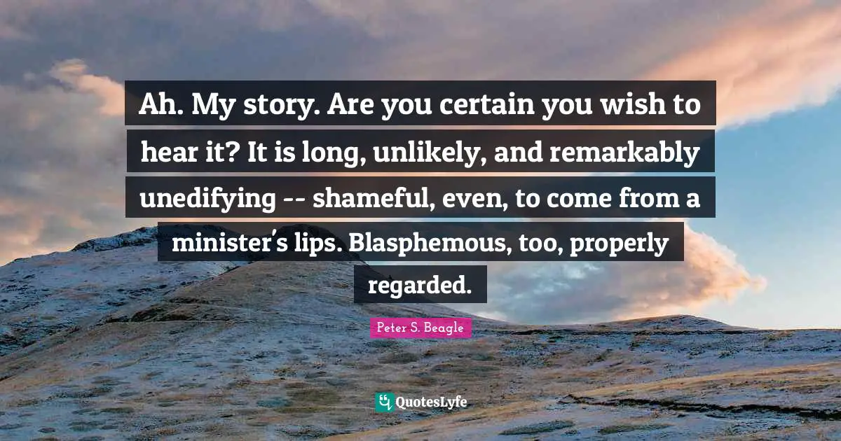Ah. My story. Are you certain you wish to hear it? It is long, unlikely, and remarkably unedifying -- shameful, even, to come from a minister's lips. Blasphemous, too, properly regarded.