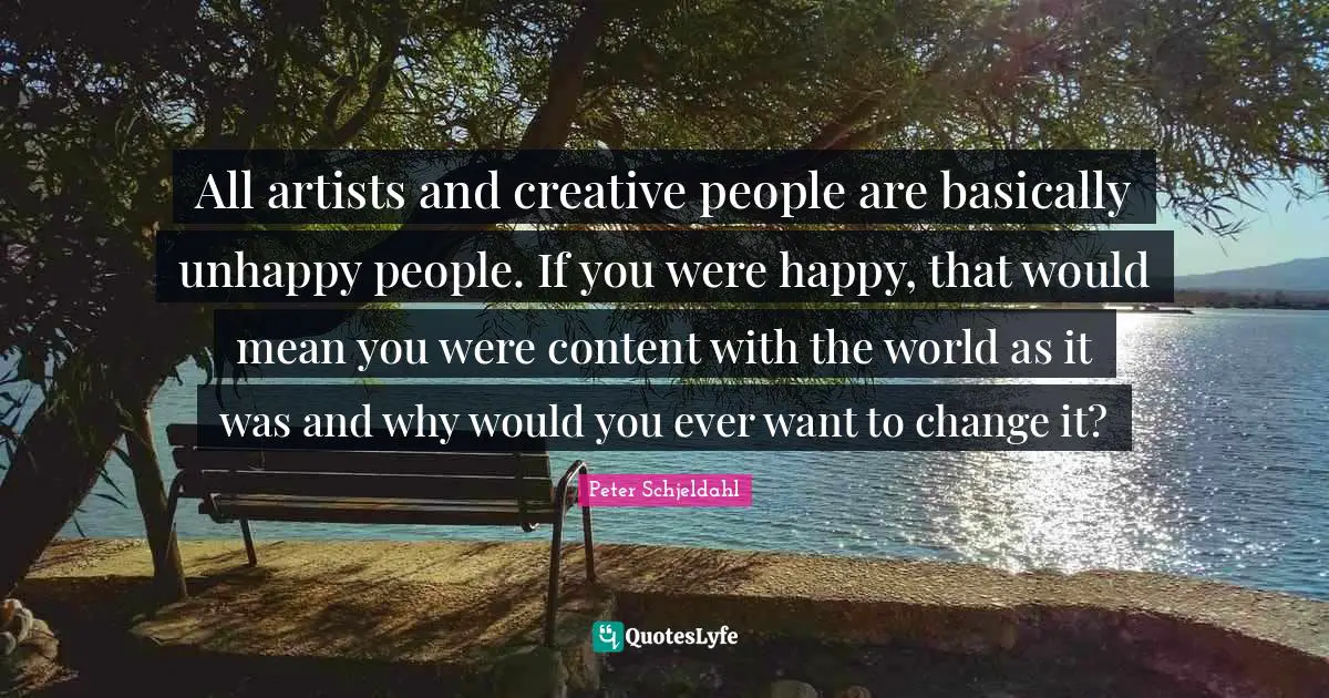 All artists and creative people are basically unhappy people. If you were happy, that would mean you were content with the world as it was and why would you ever want to change it?