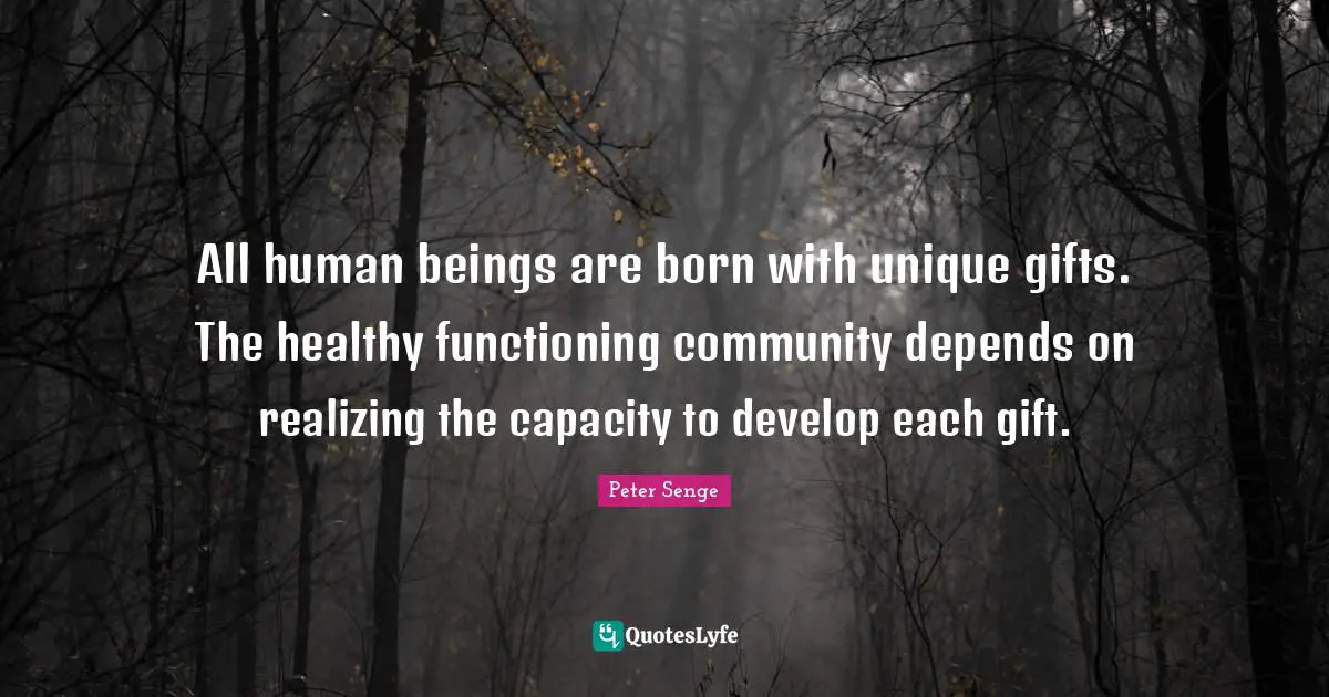 Peter Senge Quotes: "All human beings are born with unique gifts. The healthy functioning community depends on realizing the capacity to develop each gift."