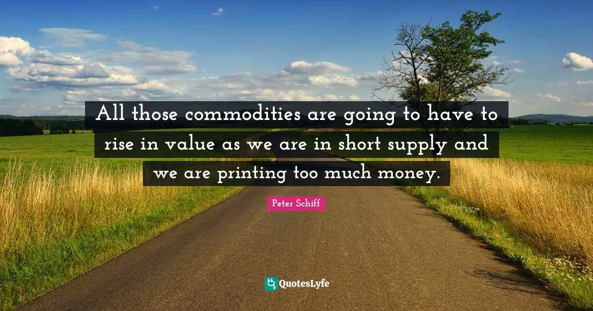 All those commodities are going to have to rise in value as we are in short supply and we are printing too much money.