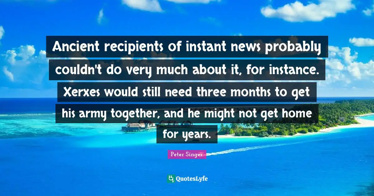Ancient recipients of instant news probably couldn't do very much about it, for instance. Xerxes would still need three months to get his army together, and he might not get home for years.