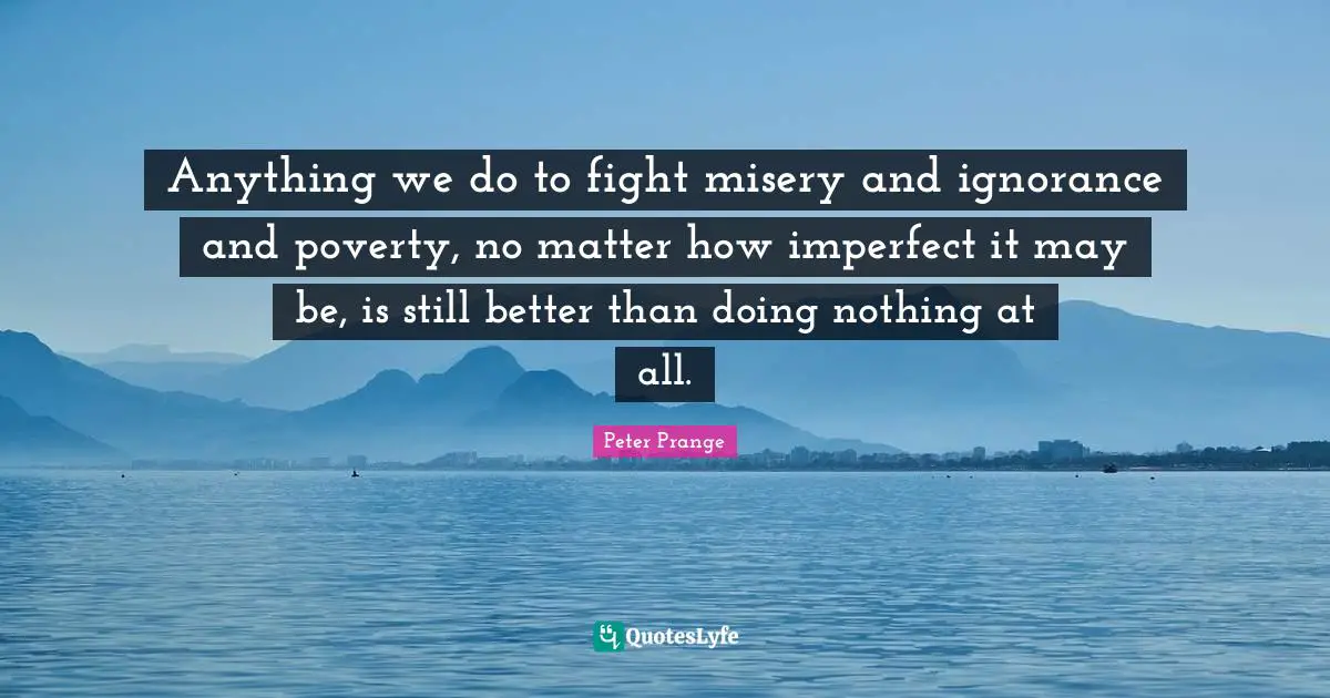 Anything we do to fight misery and ignorance and poverty, no matter how imperfect it may be, is still better than doing nothing at all.