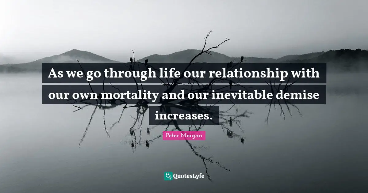 Peter Morgan Quotes: "As we go through life our relationship with our own mortality and our inevitable demise increases."