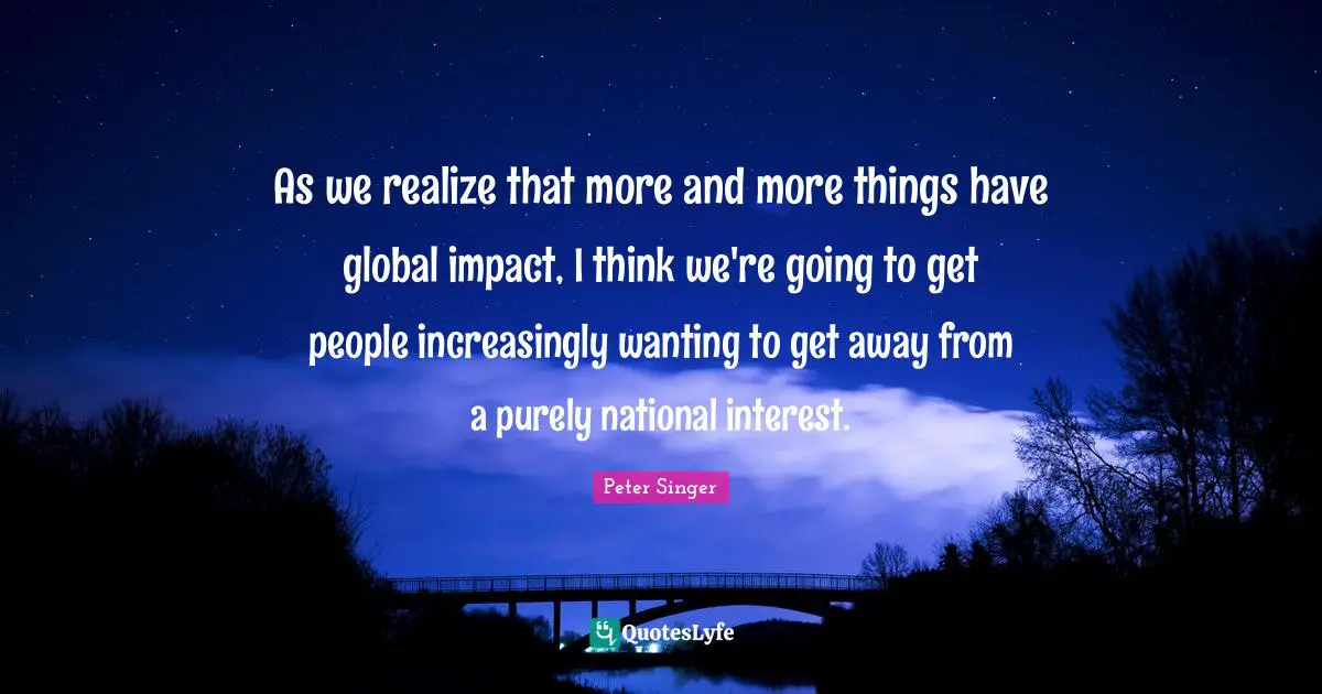 Peter Singer Quotes: "As we realize that more and more things have global impact, I think we're going to get people increasingly wanting to get away from a purely national interest."