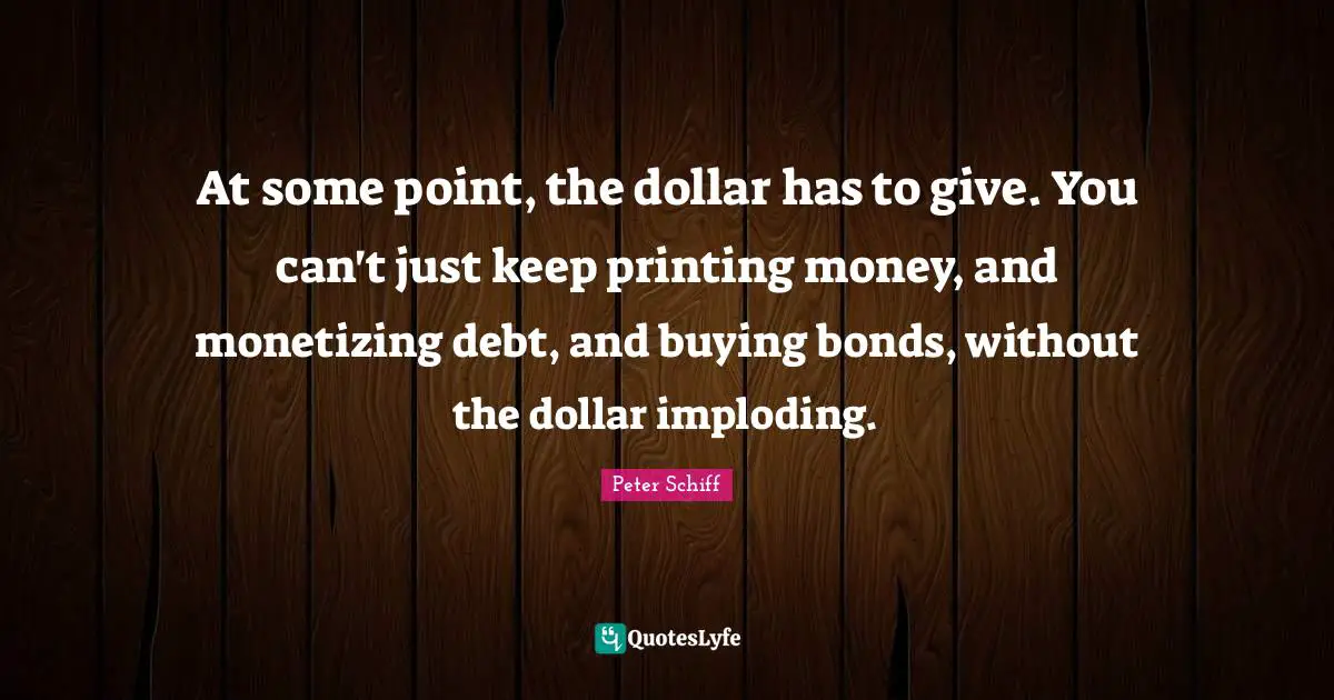 Printing Quotes: "At some point, the dollar has to give. You can't just keep printing money, and monetizing debt, and buying bonds, without the dollar imploding."