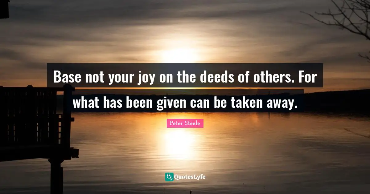 Base not your joy on the deeds of others. For what has been given can be taken away.