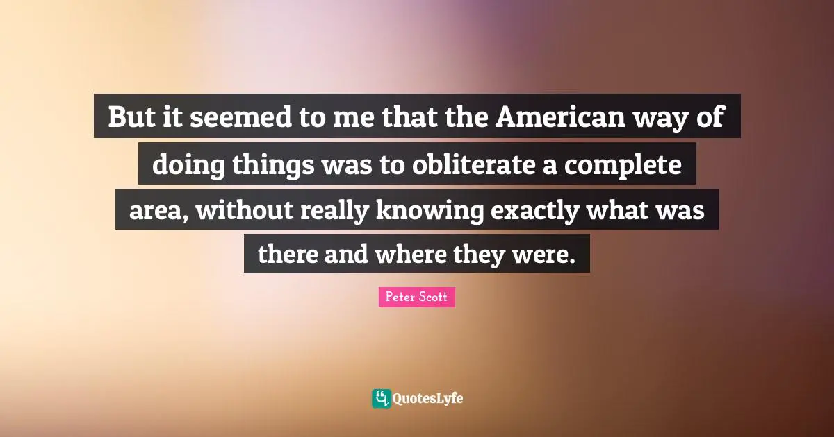 Peter Scott Quotes: "But it seemed to me that the American way of doing things was to obliterate a complete area, without really knowing exactly what was there and where they were."