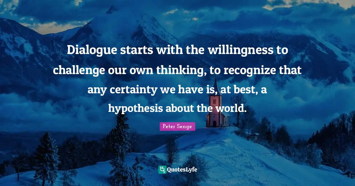 Peter Senge Quotes: "Dialogue starts with the willingness to challenge our own thinking, to recognize that any certainty we have is, at best, a hypothesis about the world."