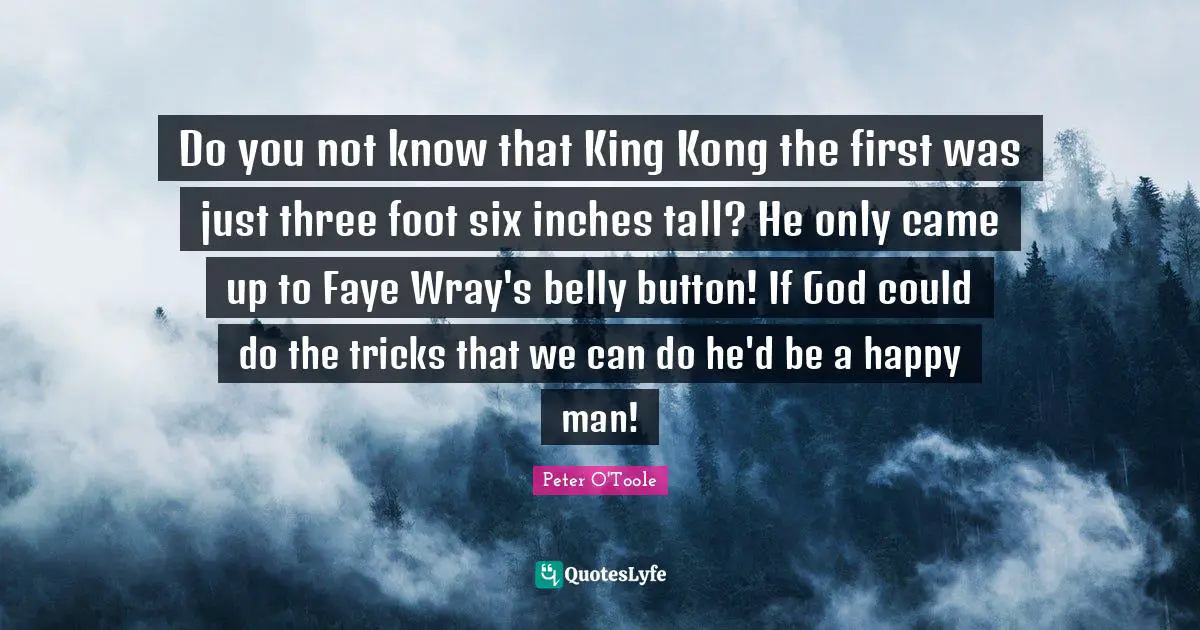 King Quotes: "Do you not know that King Kong the first was just three foot six inches tall? He only came up to Faye Wray's belly button! If God could do the tricks that we can do he'd be a happy man!"