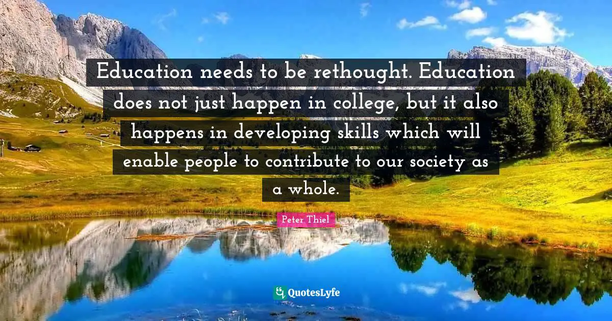 Education needs to be rethought. Education does not just happen in college, but it also happens in developing skills which will enable people to contribute to our society as a whole.