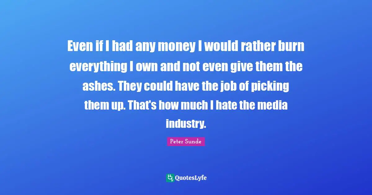 Even if I had any money I would rather burn everything I own and not even give them the ashes. They could have the job of picking them up. That's how much I hate the media industry.