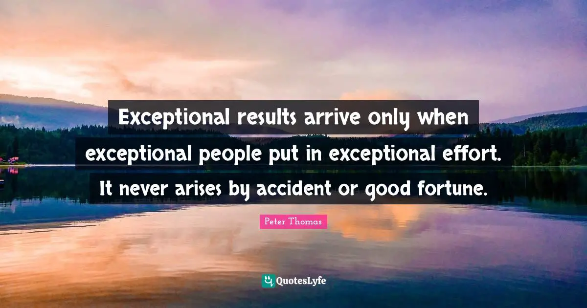 Exceptional results arrive only when exceptional people put in exceptional effort. It never arises by accident or good fortune.