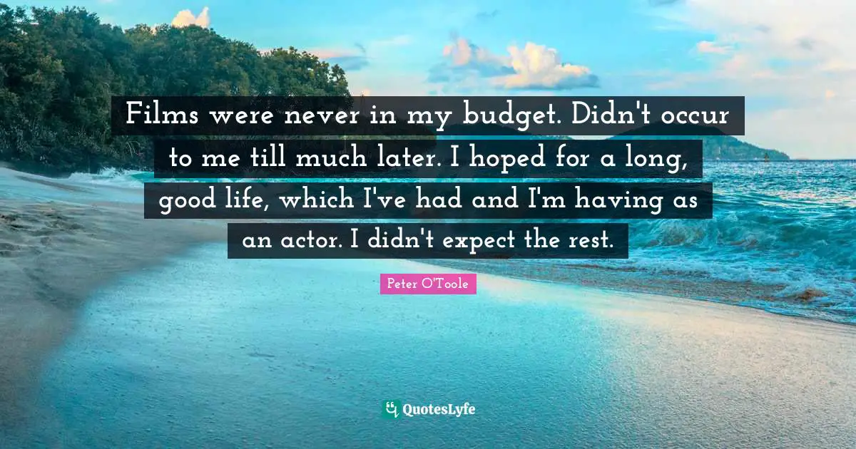 Films were never in my budget. Didn't occur to me till much later. I hoped for a long, good life, which I've had and I'm having as an actor. I didn't expect the rest.
