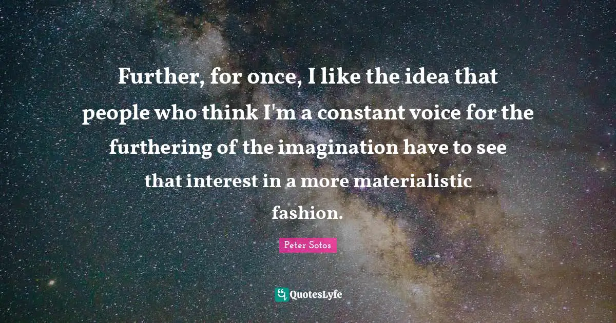 Further, for once, I like the idea that people who think I'm a constant voice for the furthering of the imagination have to see that interest in a more materialistic fashion.