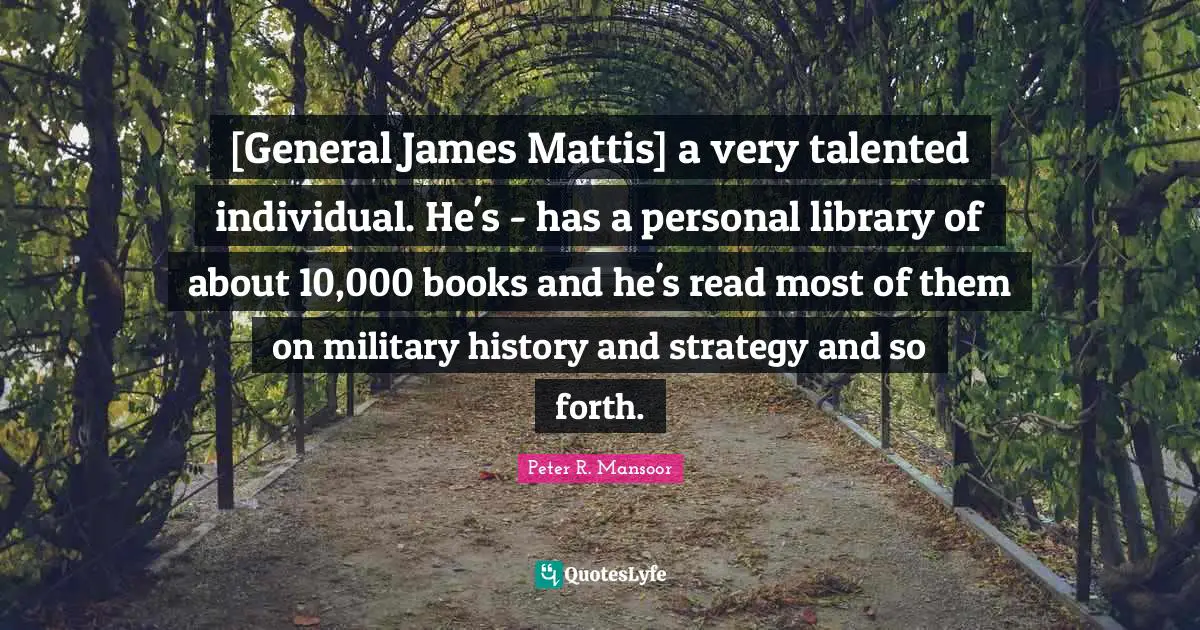 [General James Mattis] a very talented individual. He's - has a personal library of about 10,000 books and he's read most of them on military history and strategy and so forth.