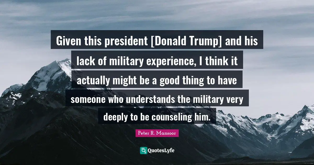Given this president [Donald Trump] and his lack of military experience, I think it actually might be a good thing to have someone who understands the military very deeply to be counseling him.