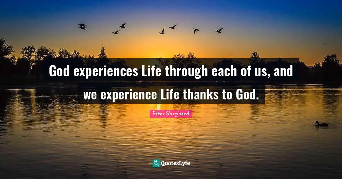 God experiences Life through each of us, and we experience Life thanks to God.