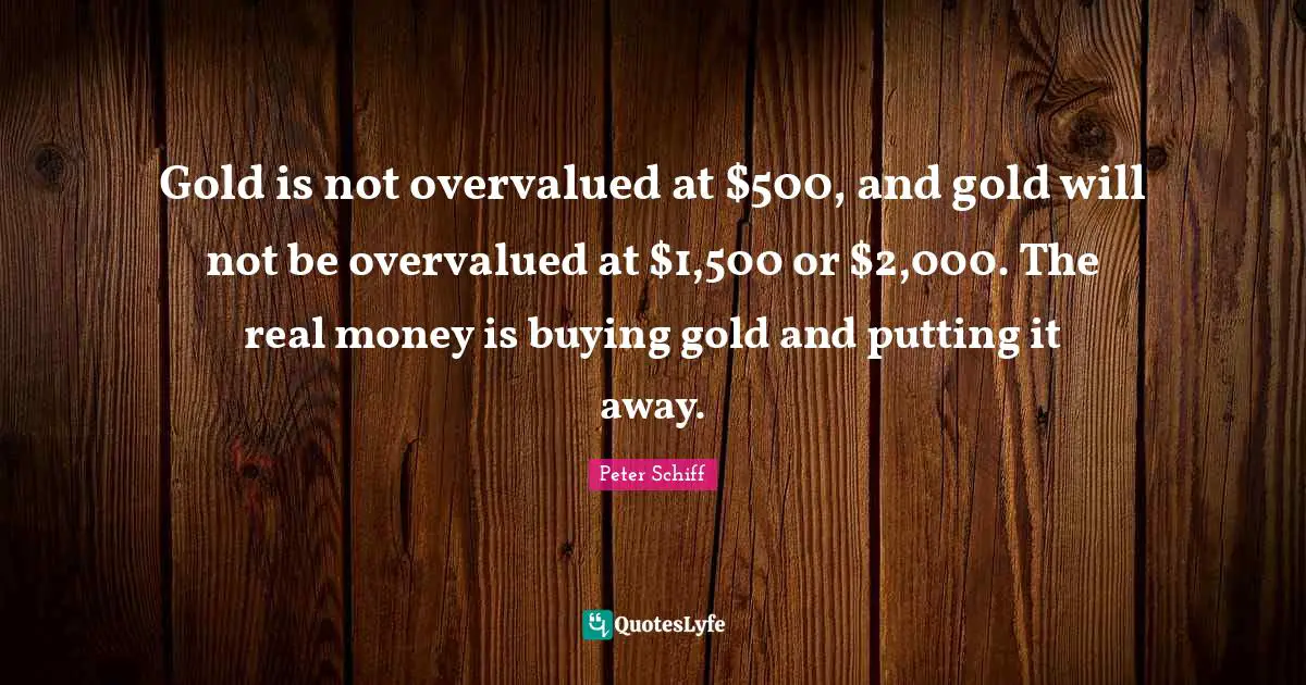 Gold is not overvalued at $500, and gold will not be overvalued at $1,500 or $2,000. The real money is buying gold and putting it away.