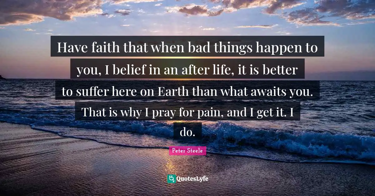 Have faith that when bad things happen to you, I belief in an after life, it is better to suffer here on Earth than what awaits you. That is why I pray for pain, and I get it. I do.