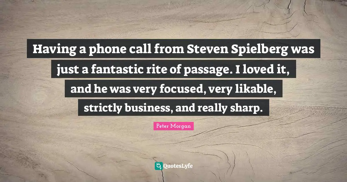 Peter Morgan Quotes: "Having a phone call from Steven Spielberg was just a fantastic rite of passage. I loved it, and he was very focused, very likable, strictly business, and really sharp."