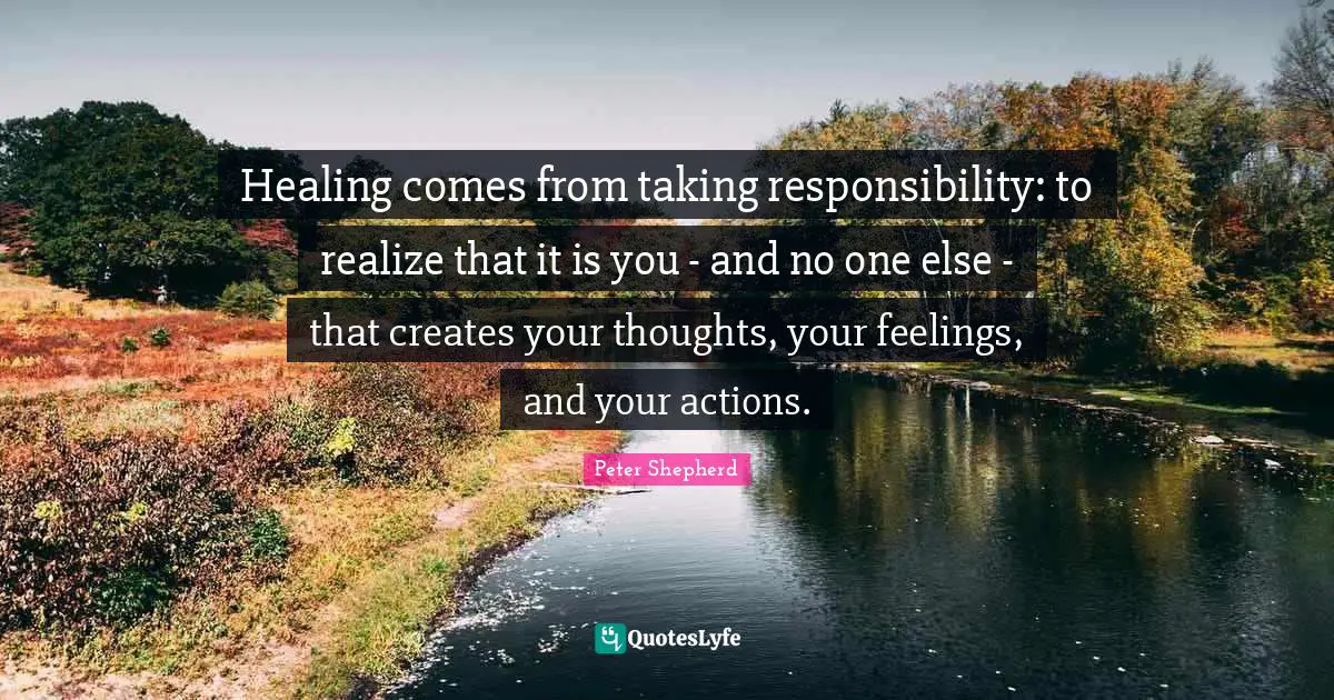 Taking Quotes: "Healing comes from taking responsibility: to realize that it is you - and no one else - that creates your thoughts, your feelings, and your actions."