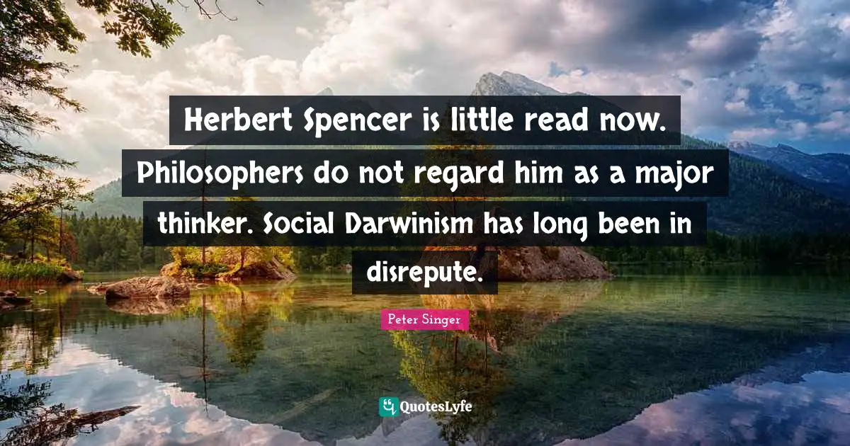 Herbert Spencer is little read now. Philosophers do not regard him as a major thinker. Social Darwinism has long been in disrepute.