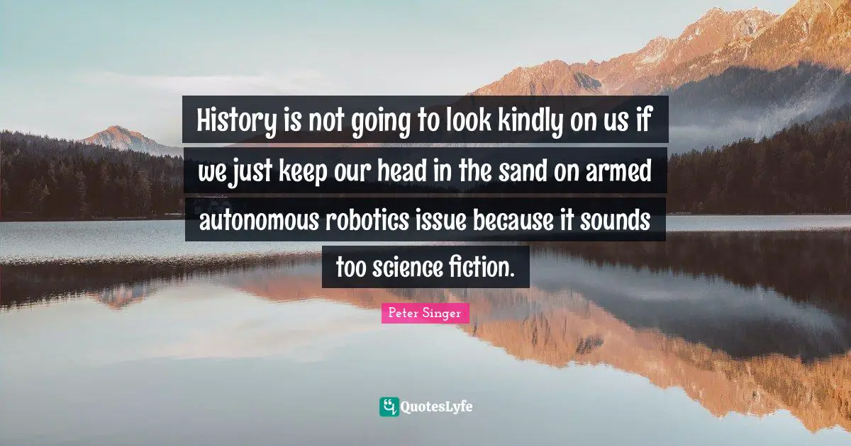Science Fiction Quotes: "History is not going to look kindly on us if we just keep our head in the sand on armed autonomous robotics issue because it sounds too science fiction."