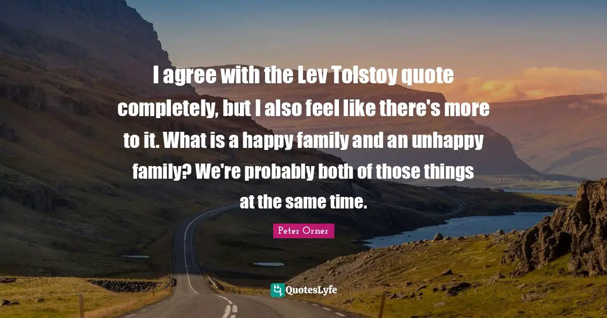 I agree with the Lev Tolstoy quote completely, but I also feel like there's more to it. What is a happy family and an unhappy family? We're probably both of those things at the same time.