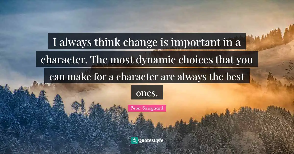 I always think change is important in a character. The most dynamic choices that you can make for a character are always the best ones.