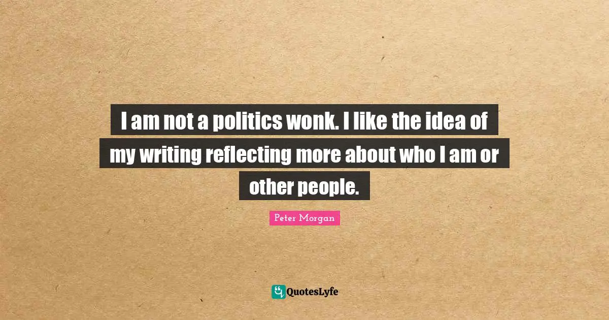 Peter Morgan Quotes: "I am not a politics wonk. I like the idea of my writing reflecting more about who I am or other people."