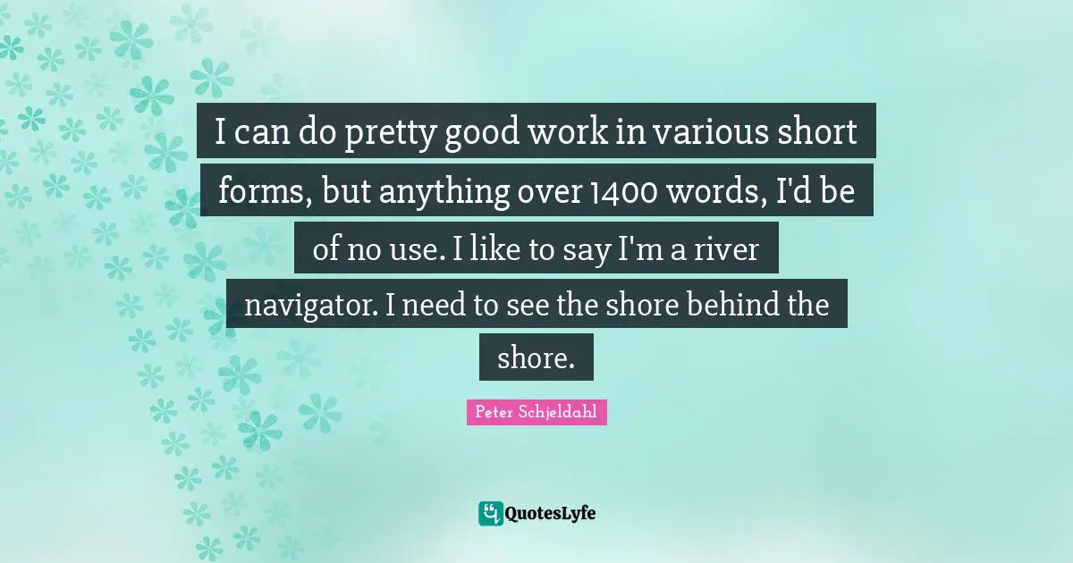 I can do pretty good work in various short forms, but anything over 1400 words, I'd be of no use. I like to say I'm a river navigator. I need to see the shore behind the shore.