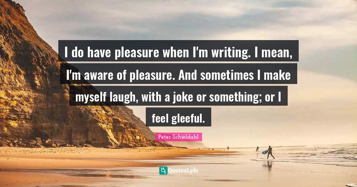 I do have pleasure when I'm writing. I mean, I'm aware of pleasure. And sometimes I make myself laugh, with a joke or something; or I feel gleeful.