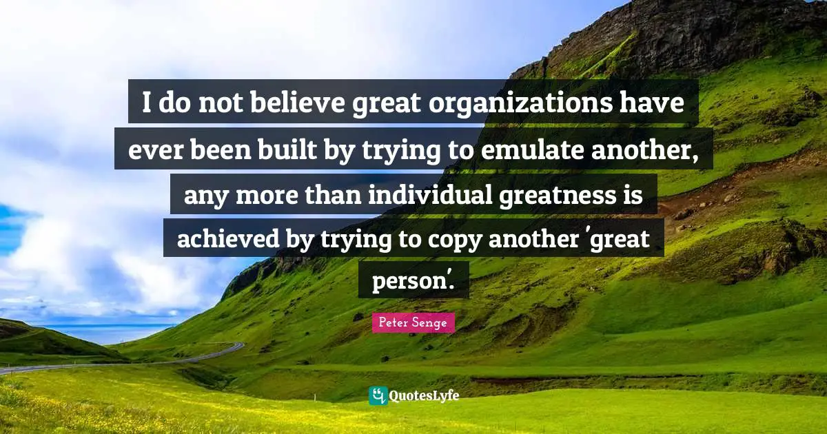I do not believe great organizations have ever been built by trying to emulate another, any more than individual greatness is achieved by trying to copy another 'great person'.