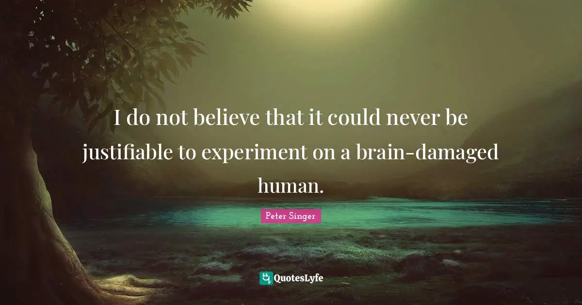 Peter Singer Quotes: "I do not believe that it could never be justifiable to experiment on a brain-damaged human."